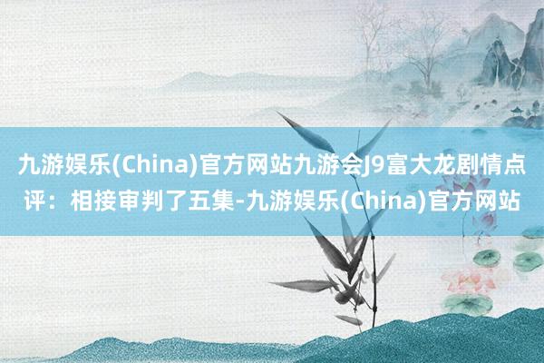 九游娱乐(China)官方网站九游会J9富大龙剧情点评：相接审判了五集-九游娱乐(China)官方网站