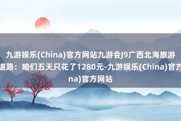 九游娱乐(China)官方网站九游会J9广西北海旅游五天道路：咱们五天只花了1280元-九游娱乐(China)官方网站