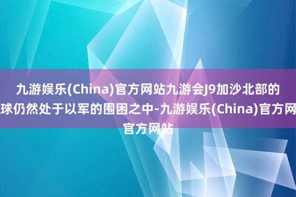 九游娱乐(China)官方网站九游会J9加沙北部的全球仍然处于以军的围困之中-九游娱乐(China)官方网站