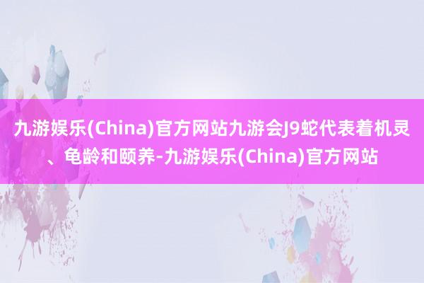 九游娱乐(China)官方网站九游会J9蛇代表着机灵、龟龄和颐养-九游娱乐(China)官方网站