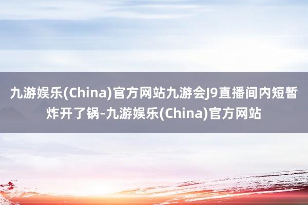 九游娱乐(China)官方网站九游会J9直播间内短暂炸开了锅-九游娱乐(China)官方网站