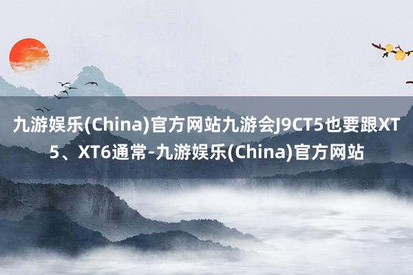 九游娱乐(China)官方网站九游会J9CT5也要跟XT5、XT6通常-九游娱乐(China)官方网站