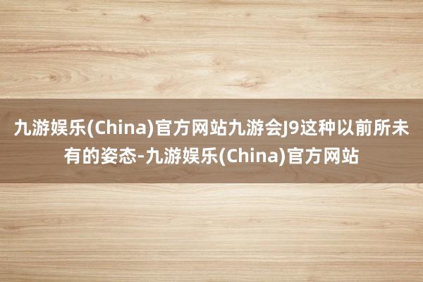 九游娱乐(China)官方网站九游会J9这种以前所未有的姿态-九游娱乐(China)官方网站