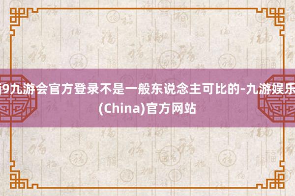 j9九游会官方登录不是一般东说念主可比的-九游娱乐(China)官方网站