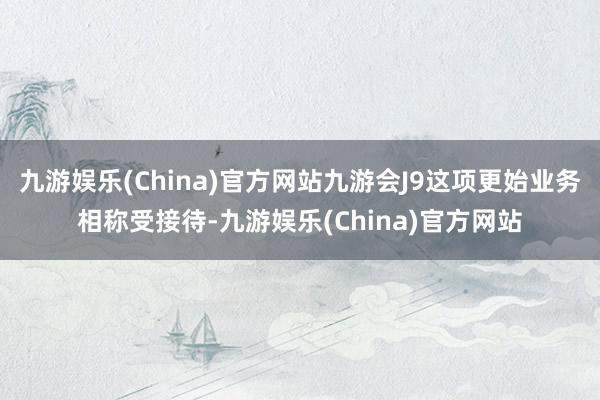 九游娱乐(China)官方网站九游会J9这项更始业务相称受接待-九游娱乐(China)官方网站