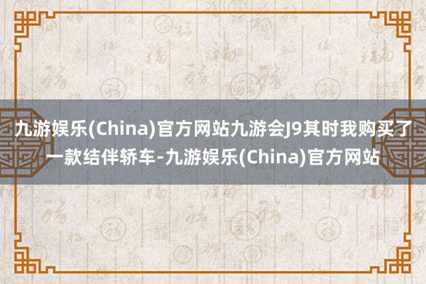 九游娱乐(China)官方网站九游会J9其时我购买了一款结伴轿车-九游娱乐(China)官方网站