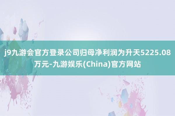 j9九游会官方登录公司归母净利润为升天5225.08万元-九游娱乐(China)官方网站