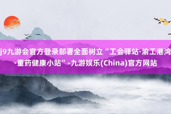 j9九游会官方登录部署全面树立“工会驿站·渝工港湾·重药健康小站”-九游娱乐(China)官方网站