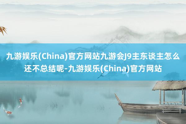 九游娱乐(China)官方网站九游会J9主东谈主怎么还不总结呢-九游娱乐(China)官方网站