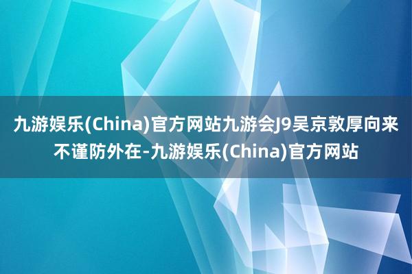 九游娱乐(China)官方网站九游会J9吴京敦厚向来不谨防外在-九游娱乐(China)官方网站