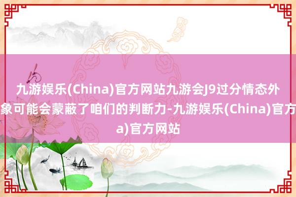 九游娱乐(China)官方网站九游会J9过分情态外皮形象可能会蒙蔽了咱们的判断力-九游娱乐(China)官方网站