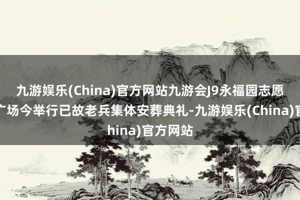 九游娱乐(China)官方网站九游会J9永福园志愿军操心广场今举行已故老兵集体安葬典礼-九游娱乐(China)官方网站