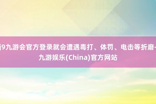 j9九游会官方登录就会遭遇毒打、体罚、电击等折磨-九游娱乐(China)官方网站