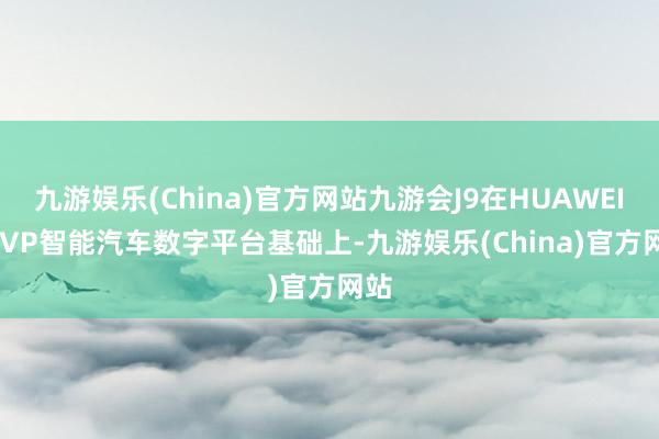 九游娱乐(China)官方网站九游会J9在HUAWEI iDVP智能汽车数字平台基础上-九游娱乐(China)官方网站