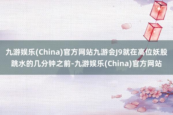 九游娱乐(China)官方网站九游会J9就在高位妖股跳水的几分钟之前-九游娱乐(China)官方网站