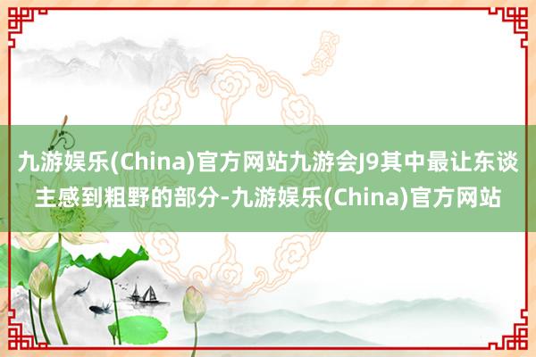 九游娱乐(China)官方网站九游会J9其中最让东谈主感到粗野的部分-九游娱乐(China)官方网站