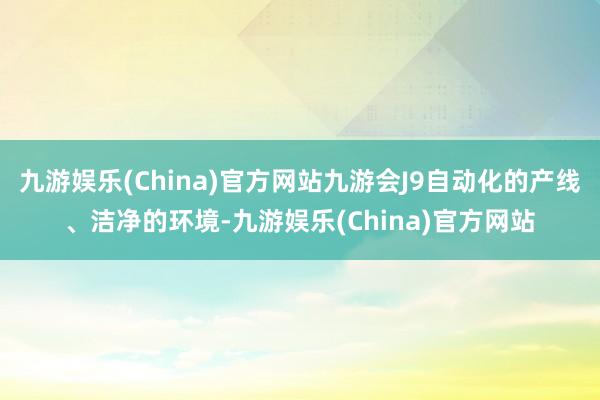 九游娱乐(China)官方网站九游会J9自动化的产线、洁净的环境-九游娱乐(China)官方网站