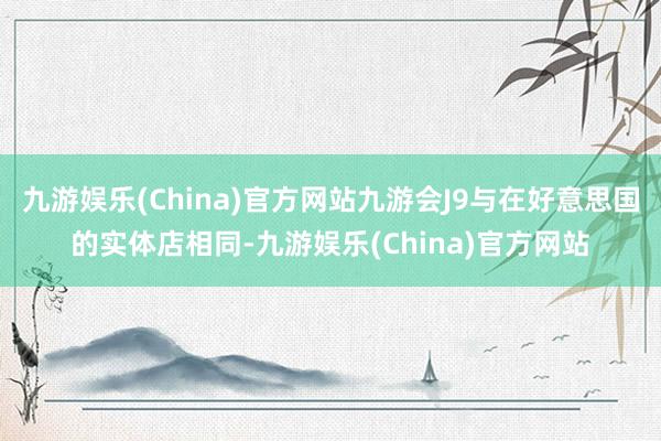 九游娱乐(China)官方网站九游会J9与在好意思国的实体店相同-九游娱乐(China)官方网站