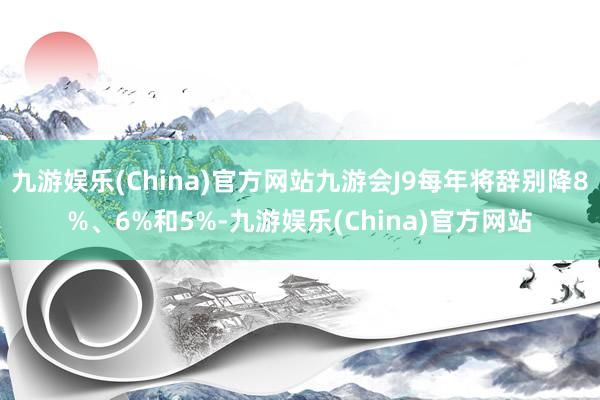 九游娱乐(China)官方网站九游会J9每年将辞别降8%、6%和5%-九游娱乐(China)官方网站