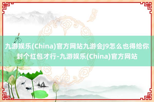 九游娱乐(China)官方网站九游会J9怎么也得给你封个红包才行-九游娱乐(China)官方网站