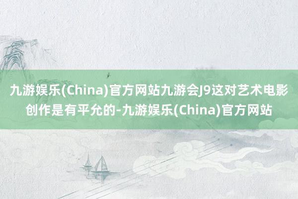 九游娱乐(China)官方网站九游会J9这对艺术电影创作是有平允的-九游娱乐(China)官方网站