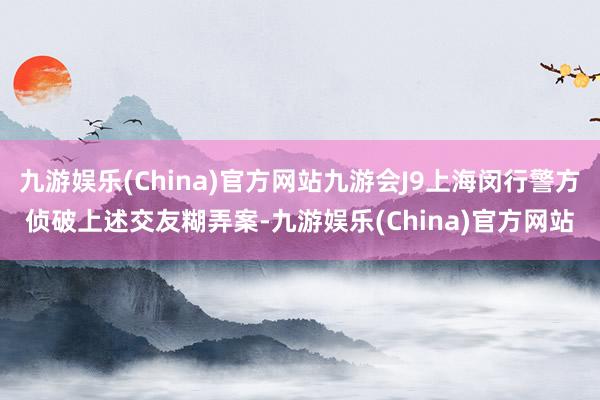 九游娱乐(China)官方网站九游会J9上海闵行警方侦破上述交友糊弄案-九游娱乐(China)官方网站