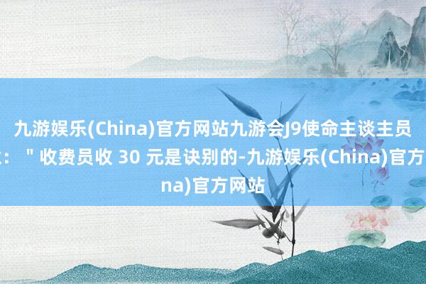 九游娱乐(China)官方网站九游会J9使命主谈主员暗意：＂收费员收 30 元是诀别的-九游娱乐(China)官方网站