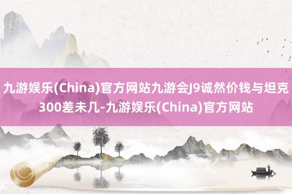 九游娱乐(China)官方网站九游会J9诚然价钱与坦克300差未几-九游娱乐(China)官方网站