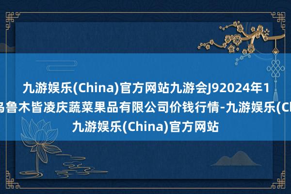 九游娱乐(China)官方网站九游会J92024年12月17日新疆乌鲁木皆凌庆蔬菜果品有限公司价钱行情-九游娱乐(China)官方网站