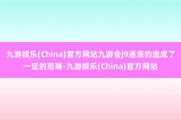 九游娱乐(China)官方网站九游会J9逐渐的造成了一定的范畴-九游娱乐(China)官方网站