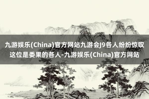 九游娱乐(China)官方网站九游会J9各人纷纷惊叹这位是委果的各人-九游娱乐(China)官方网站