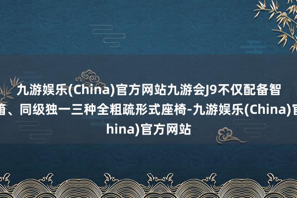 九游娱乐(China)官方网站九游会J9不仅配备智能冷暖箱、同级独一三种全粗疏形式座椅-九游娱乐(China)官方网站