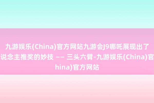 九游娱乐(China)官方网站九游会J9哪吒展现出了他令东说念主推奖的妙技 —— 三头六臂-九游娱乐(China)官方网站