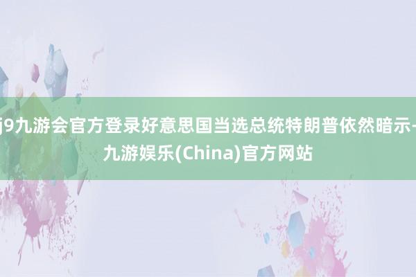 j9九游会官方登录好意思国当选总统特朗普依然暗示-九游娱乐(China)官方网站