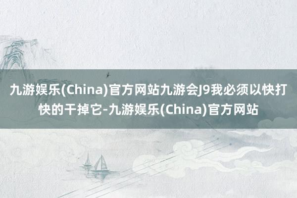 九游娱乐(China)官方网站九游会J9我必须以快打快的干掉它-九游娱乐(China)官方网站