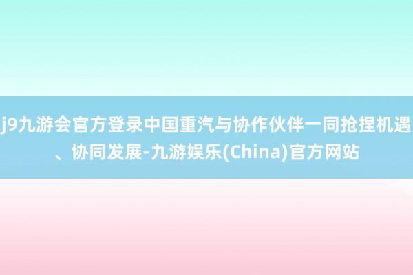 j9九游会官方登录中国重汽与协作伙伴一同抢捏机遇、协同发展-九游娱乐(China)官方网站