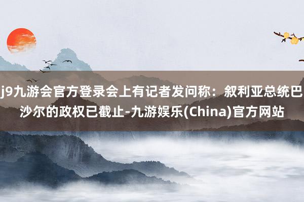 j9九游会官方登录会上有记者发问称：叙利亚总统巴沙尔的政权已截止-九游娱乐(China)官方网站