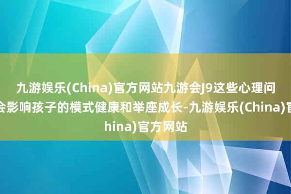 九游娱乐(China)官方网站九游会J9这些心理问题可能会影响孩子的模式健康和举座成长-九游娱乐(China)官方网站