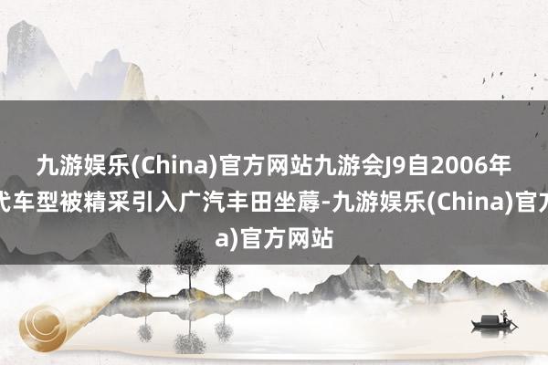 九游娱乐(China)官方网站九游会J9自2006年第六代车型被精采引入广汽丰田坐蓐-九游娱乐(China)官方网站