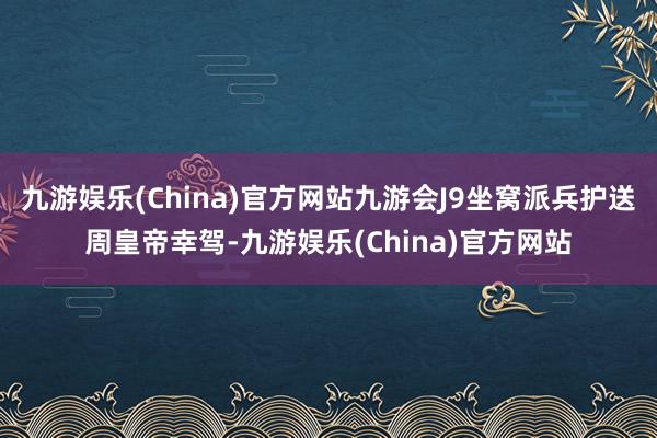 九游娱乐(China)官方网站九游会J9坐窝派兵护送周皇帝幸驾-九游娱乐(China)官方网站