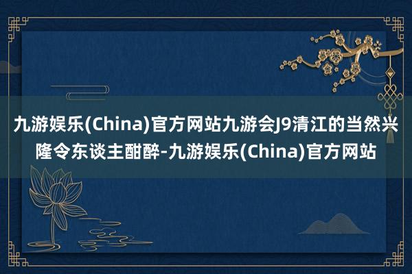 九游娱乐(China)官方网站九游会J9清江的当然兴隆令东谈主酣醉-九游娱乐(China)官方网站