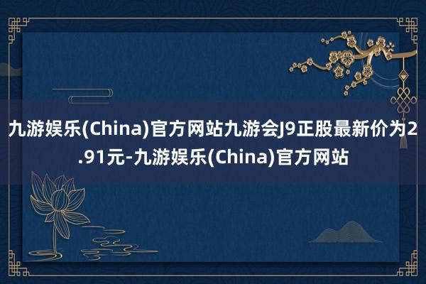 九游娱乐(China)官方网站九游会J9正股最新价为2.91元-九游娱乐(China)官方网站