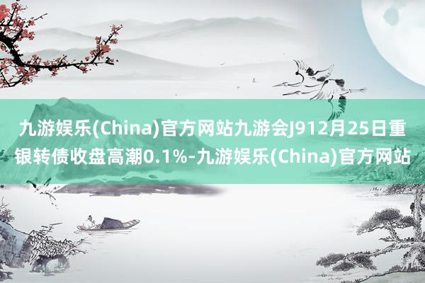 九游娱乐(China)官方网站九游会J912月25日重银转债收盘高潮0.1%-九游娱乐(China)官方网站