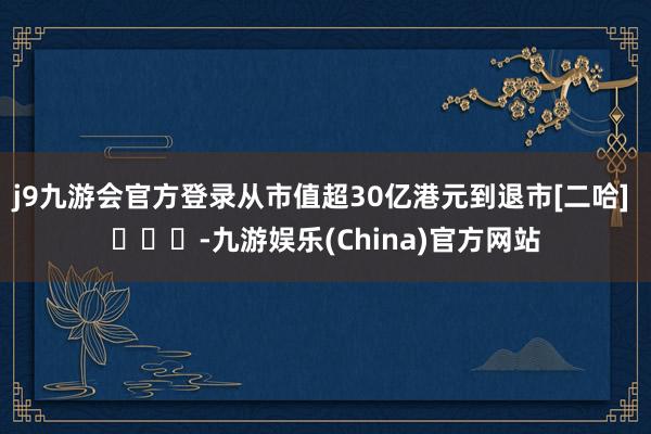 j9九游会官方登录从市值超30亿港元到退市[二哈] ​​​-九游娱乐(China)官方网站