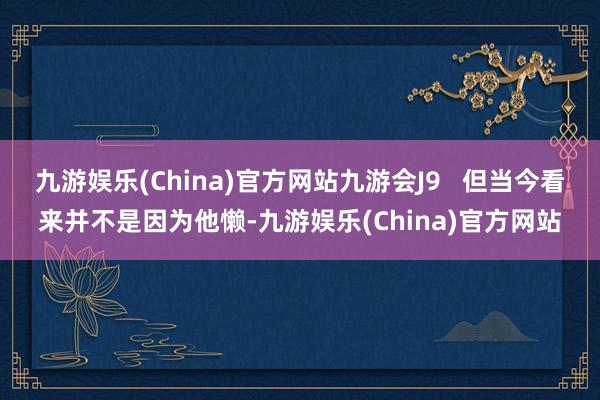 九游娱乐(China)官方网站九游会J9   但当今看来并不是因为他懒-九游娱乐(China)官方网站