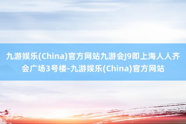 九游娱乐(China)官方网站九游会J9即上海人人齐会广场3号楼-九游娱乐(China)官方网站