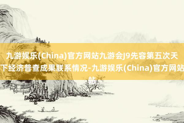 九游娱乐(China)官方网站九游会J9先容第五次天下经济普查成果联系情况-九游娱乐(China)官方网站