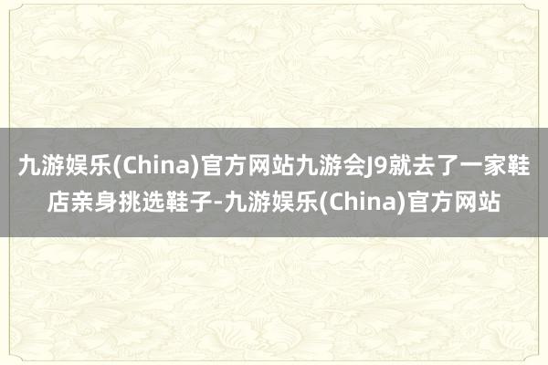 九游娱乐(China)官方网站九游会J9就去了一家鞋店亲身挑选鞋子-九游娱乐(China)官方网站