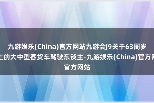 九游娱乐(China)官方网站九游会J9关于63周岁以上的大中型客货车驾驶东谈主-九游娱乐(China)官方网站