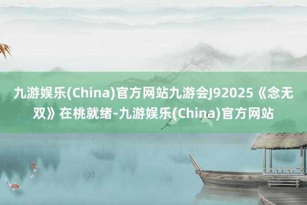 九游娱乐(China)官方网站九游会J92025《念无双》在桃就绪-九游娱乐(China)官方网站